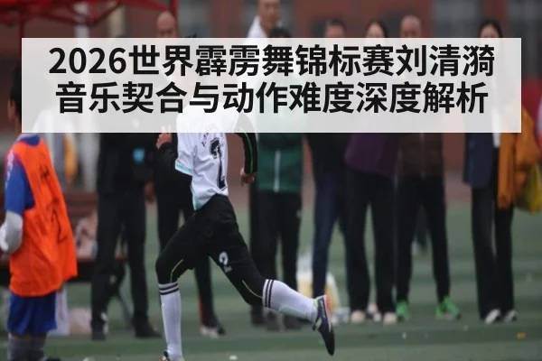 2026世界霹雳舞锦标赛刘清漪音乐契合与动作难度深度解析