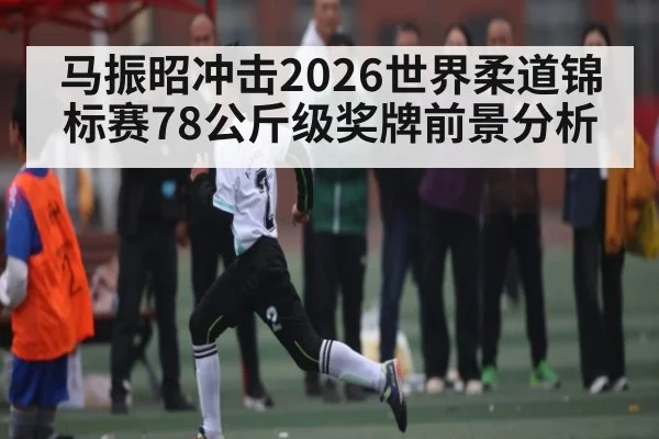 马振昭冲击2026世界柔道锦标赛78公斤级奖牌前景分析